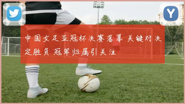 中国女足亚冠杯决赛落幕 关键对决定胜负 冠军归属引关注