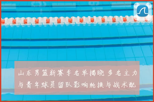 山东男篮新赛季名单揭晓 多名主力与青年球员留队影响轮换与战术配置