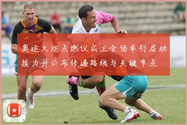 奥运火炬点燃仪式主会场举行启动接力并公布传递路线与关键节点