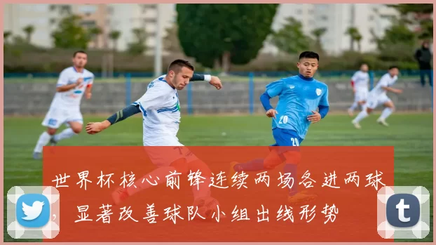 世界杯核心前锋连续两场各进两球，显著改善球队小组出线形势