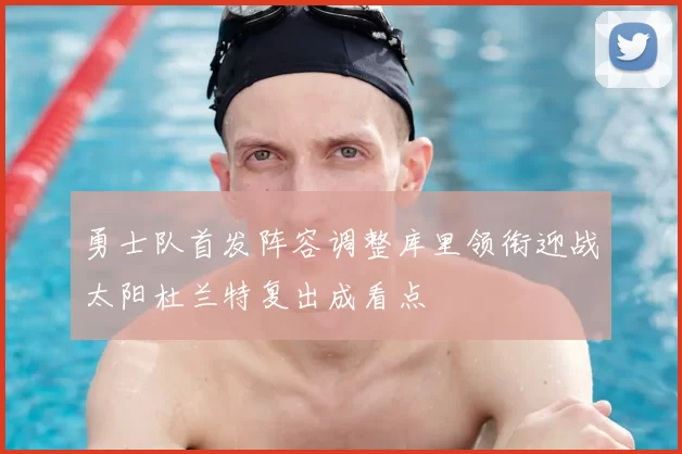 勇士队首发阵容调整库里领衔迎战太阳杜兰特复出成看点