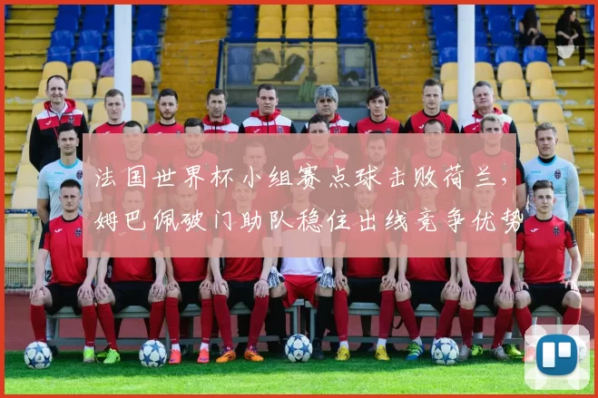 法国世界杯小组赛点球击败荷兰,姆巴佩破门助队稳住出线竞争优势