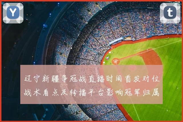 辽宁新疆争冠战直播时间首发对位战术看点及转播平台影响冠军归属