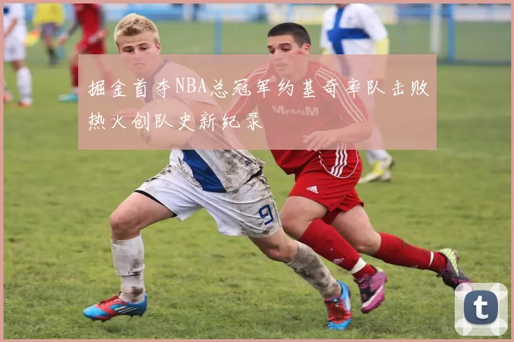 掘金首夺NBA总冠军约基奇率队击败热火创队史新纪录