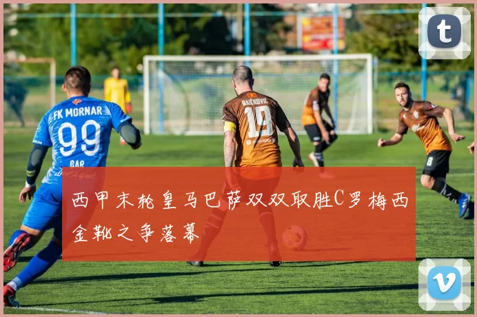 西甲末轮皇马巴萨双双取胜C罗梅西金靴之争落幕