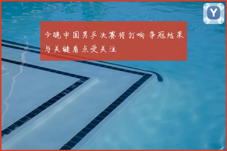 今晚中国男乒决赛将打响 争冠结果与关键看点受关注