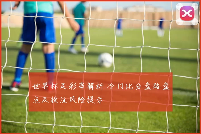 世界杯足彩串解析 冷门比分盘路盘点及投注风险提示