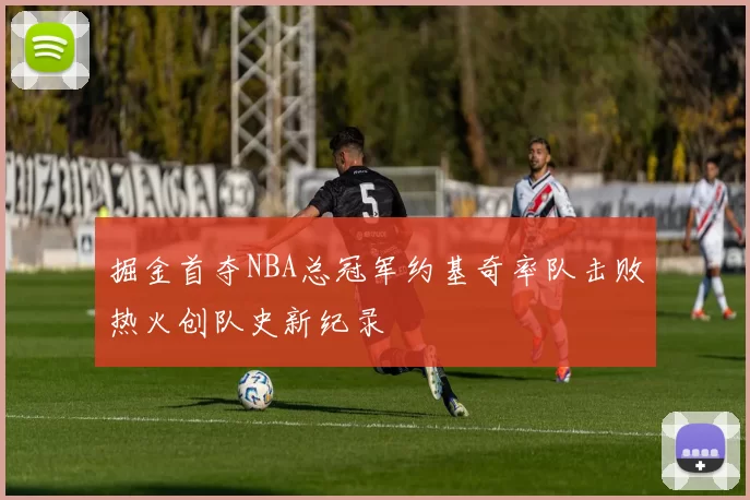 掘金首夺NBA总冠军约基奇率队击败热火创队史新纪录