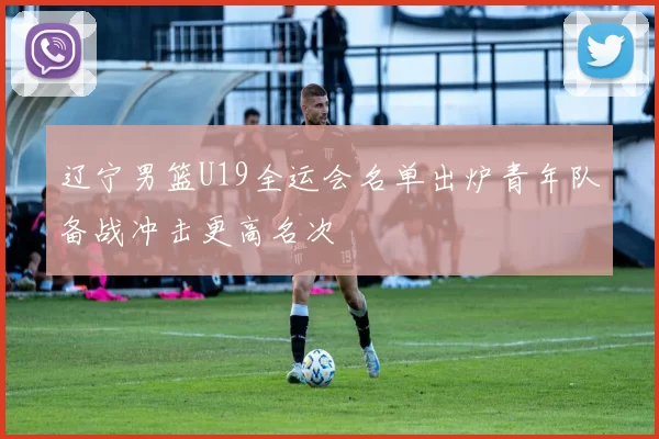 辽宁男篮U19全运会名单出炉青年队备战冲击更高名次