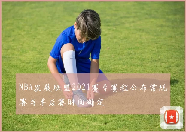 NBA发展联盟2021赛季赛程公布常规赛与季后赛时间确定