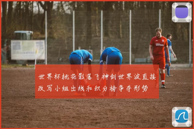 世界杯桃花影落飞神剑世界波直接改写小组出线和积分榜争夺形势