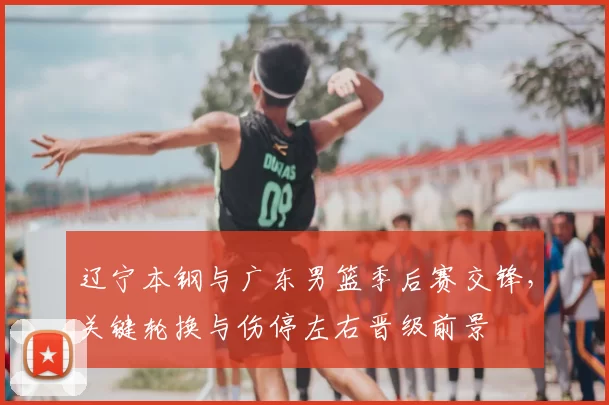 辽宁本钢与广东男篮季后赛交锋，关键轮换与伤停左右晋级前景