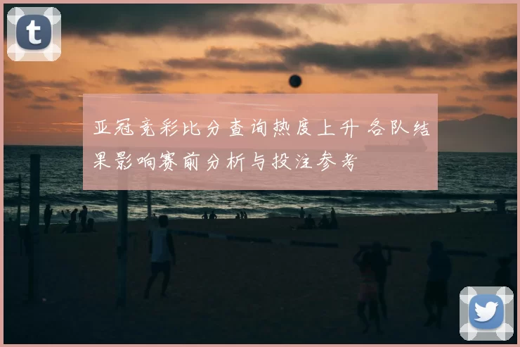 亚冠竞彩比分查询热度上升 各队结果影响赛前分析与投注参考