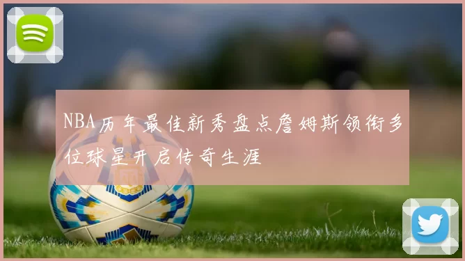 NBA历年最佳新秀盘点詹姆斯领衔多位球星开启传奇生涯