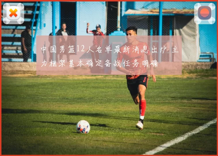 中国男篮12人名单最新消息出炉 主力框架基本确定备战任务明确