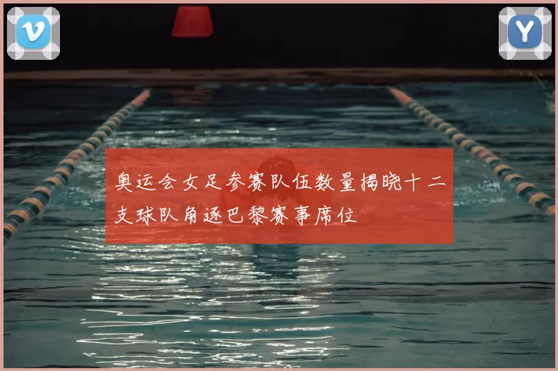 奥运会女足参赛队伍数量揭晓十二支球队角逐巴黎赛事席位
