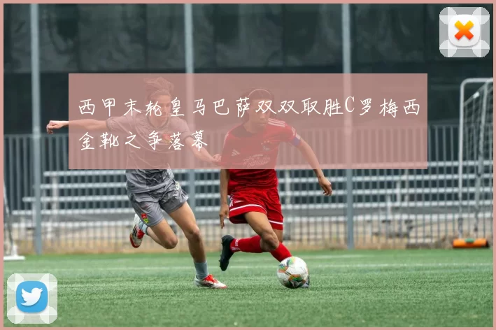 西甲末轮皇马巴萨双双取胜C罗梅西金靴之争落幕