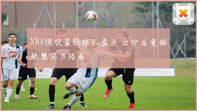 NBA现役最弱球队盘点 出炉后重排联盟实力格局