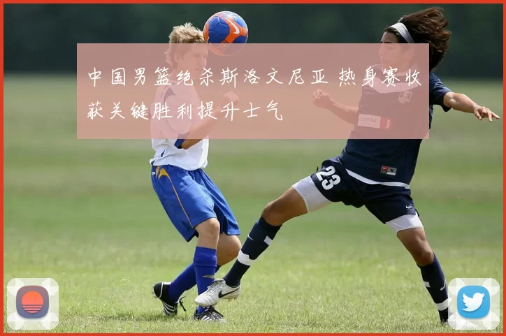 中国男篮绝杀斯洛文尼亚 热身赛收获关键胜利提升士气