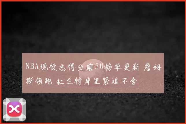 NBA现役总得分前50榜单更新 詹姆斯领跑 杜兰特库里紧追不舍