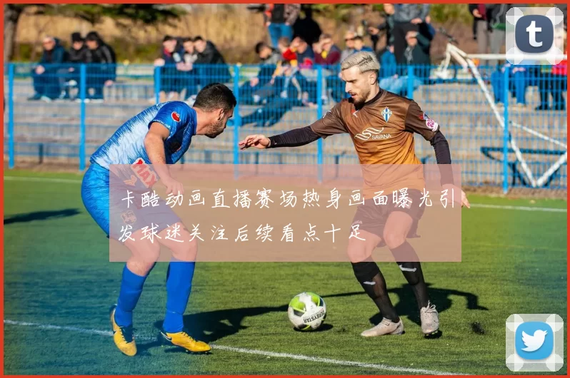 卡酷动画直播赛场热身画面曝光引发球迷关注后续看点十足