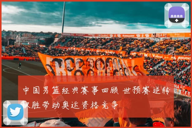 中国男篮经典赛事回顾 世预赛逆转取胜带动奥运资格竞争