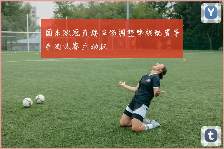 国米欧冠直播临场调整锋线配置争夺淘汰赛主动权